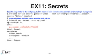 EX11: Secrets
$ kubectl create secret generic intro --from-literal=password=reallysecret
secret "intro" created
$
$ kubectl get secret intro -o yaml
apiVersion: v1
data:
password: cmVhbGx5c2VjcmV0
kind: Secret
metadata:
name: intro
namespace: default
...
type: Opaque
108
Secert is very similar to the conﬁgmap, but it's meant to have some meaning behind it (and handling is in progress)
Stores as base64 encoded values available from the API
 