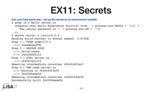 EX11: Secrets
$ grep -A 2 Hello server.js
response.end('Hello Kubernetes Tutorial from ' + process.env.PODIP + '!n' +
'The secret password is "' + process.env.PW + '"n'
);
$ docker build -t intro:0.0.5 .
Sending build context to Docker daemon 3.072kB
Step 1 : FROM node:6.9.2
---> faaadb4aaf9b
Step 2 : EXPOSE 8080
---> Using cache
---> 20e3088f6122
Step 3 : COPY server.js .
---> cb2fb7acc119
Removing intermediate container 409c93df3ec7
Step 4 : CMD node server.js
---> Running in 35465f243ef9
---> 566294badefd
Removing intermediate container 35465f243ef9
Successfully built 566294badefd
109
Can use it the same way - set up the secret as an environment variable
 