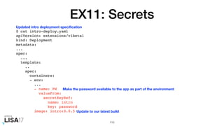 EX11: Secrets
$ cat intro-deploy.yaml
apiVersion: extensions/v1beta1
kind: Deployment
metadata:
...
spec:
...
template:
..
spec:
containers:
- env:
...
- name: PW
valueFrom:
secretKeyRef:
name: intro
key: password
image: intro:0.0.5
110
Updated intro deployment speciﬁcation
Make the password available to the app as part of the environment
Update to our latest build
 