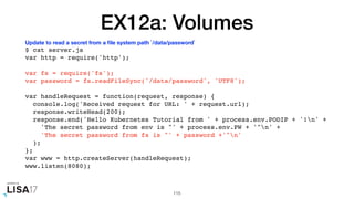 EX12a: Volumes
$ cat server.js
var http = require('http');
var fs = require('fs');
var password = fs.readFileSync('/data/password', 'UTF8');
var handleRequest = function(request, response) {
console.log('Received request for URL: ' + request.url);
response.writeHead(200);
response.end('Hello Kubernetes Tutorial from ' + process.env.PODIP + '!n' +
'The secret password from env is "' + process.env.PW + '"n' +
'The secret password from fs is "' + password +'"n'
);
};
var www = http.createServer(handleRequest);
www.listen(8080);
115
Update to read a secret from a ﬁle system path `/data/password`
 