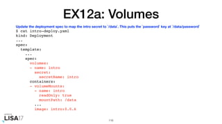EX12a: Volumes
$ cat intro-deploy.yaml
kind: Deployment
...
spec:
template:
...
spec:
volumes:
- name: intro
secret:
secretName: intro
containers:
- volumeMounts:
- name: intro
readOnly: true
mountPath: /data
...
image: intro:0.0.6
116
Update the deployment spec to map the intro secret to `/data`. This puts the `password` key at `/data/password`
 