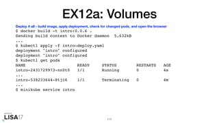 EX12a: Volumes
$ docker build -t intro:0.0.6 .
Sending build context to Docker daemon 5.632kB
...
$ kubectl apply -f intro-deploy.yaml
deployment "intro" configured
deployment "intro" configured
$ kubectl get pods
NAME READY STATUS RESTARTS AGE
intro-2431729973-nn0t0 1/1 Running 0 4s
...
intro-538233644-8tj16 1/1 Terminating 0 4m
...
$ minikube service intro
117
Deploy it all - build image, apply deployment, check for changed pods, and open the browser
 