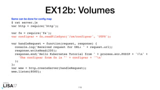 EX12b: Volumes
$ cat server.js
var http = require('http');
var fs = require('fs');
var configvar = fs.readFileSync('/cm/configvar', 'UTF8');
var handleRequest = function(request, response) {
console.log('Received request for URL: ' + request.url);
response.writeHead(200);
response.end('Hello Kubernetes Tutorial from ' + process.env.PODIP + '!n' +
'The configvar from fs is "' + configvar + '"n'
);
};
var www = http.createServer(handleRequest);
www.listen(8080);
119
Same can be done for conﬁg map
 