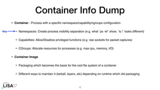 Container Info Dump
• Container : Process with a speciﬁc namespace/capability/cgroups conﬁguration
• Namespaces: Create process visibility separation (e.g. what `ps -ef` show, `ls /` looks different)
• Capabilities: Allow/Disallow privileged functions (e.g. raw sockets for packet captures)
• CGroups: Allocate resources for processes (e.g. max cpu, memory, I/O)
• Container Image
• Packaging which becomes the basis for the root ﬁle system of a container
• Different ways to maintain it (tarball, layers, etc) depending on runtime which did packaging
12
Key
 