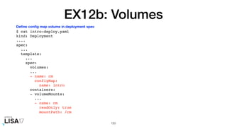 EX12b: Volumes
$ cat intro-deploy.yaml
kind: Deployment
....
spec:
...
template:
...
spec:
volumes:
...
- name: cm
configMap:
name: intro
containers:
- volumeMounts:
...
- name: cm
readOnly: true
mountPath: /cm
120
Deﬁne conﬁg map volume in deployment spec
 