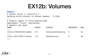 EX12b: Volumes
$ docker build -t intro:0.0.7 .
Sending build context to Docker daemon 5.12kB
...
$ kubectl apply -f intro-deploy.yaml
deployment "intro" configured
$ kubectl get pods
NAME READY STATUS RESTARTS AGE
...
intro-1784550256-3qvbn 0/1 ContainerCreating 0 3s
...
intro-2431729973-m7fxw 1/1 Terminating 0 3m
...
121
Redeploy
 