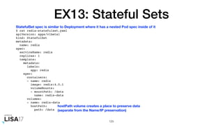 EX13: Stateful Sets
$ cat redis-statefulset.yaml
apiVersion: apps/v1beta1
kind: StatefulSet
metadata:
name: redis
spec:
serviceName: redis
replicas: 1
template:
metadata:
labels:
app: redis
spec:
containers:
- name: redis
image: redis:4.0.1
volumeMounts:
- mountPath: /data
name: redis-data
volumes:
- name: redis-data
hostPath:
path: /data
125
StatefulSet spec is similar to Deployment where it has a nested Pod spec inside of it
hostPath volume creates a place to preserve data
(separate from the Name/IP preservation)
 