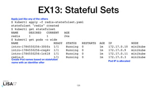 EX13: Stateful Sets
$ kubectl apply -f redis-statefulset.yaml
statefulset "redis" created
$ kubectl get statefulset
NAME DESIRED CURRENT AGE
redis 1 1 24s
$ kubectl get pods -o wide
NAME READY STATUS RESTARTS AGE IP NODE
intro-1784550256-300fz 1/1 Running 0 1m 172.17.0.10 minikube
intro-1784550256-cxq4v 1/1 Running 0 1m 172.17.0.9 minikube
intro-1784550256-lc4l8 1/1 Running 0 1m 172.17.0.11 minikube
redis-0 1/1 Running 0 1m 172.17.0.3 minikube
126
Apply just like any of the others
Pod IP is allocated
Create Pod names based on statefulset
name with an identiﬁer after
 