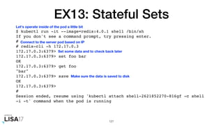 EX13: Stateful Sets
$ kubectl run -it --image=redis:4.0.1 shell /bin/sh
If you don't see a command prompt, try pressing enter.
#
# redis-cli -h 172.17.0.3
172.17.0.3:6379>
172.17.0.3:6379> set foo bar
OK
172.17.0.3:6379> get foo
"bar"
172.17.0.3:6379> save
OK
172.17.0.3:6379>
#
Session ended, resume using 'kubectl attach shell-2621852270-816gf -c shell
-i -t' command when the pod is running
127
Let's operate inside of the pod a little bit
Connect to the server pod based on IP
Set some data and to check back later
Make sure the data is saved to disk
 