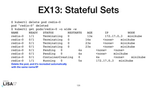 EX13: Stateful Sets
$ kubectl delete pod redis-0
pod "redis-0" deleted
$ kubectl get pods/redis-0 -o wide -w
NAME READY STATUS RESTARTS AGE IP NODE
redis-0 1/1 Terminating 0 13s 172.17.0.3 minikube
redis-0 0/1 Terminating 0 14s <none> minikube
redis-0 0/1 Terminating 0 23s <none> minikube
redis-0 0/1 Terminating 0 23s <none> minikube
redis-0 0/1 Pending 0 4s <none> <none>
redis-0 0/1 Pending 0 4s <none> minikube
redis-0 0/1 ContainerCreating 0 4s <none> minikube
redis-0 1/1 Running 0 5s 172.17.0.3 minikube
128
Delete the pod, and it's recreated automatically
with the same name/IP
 