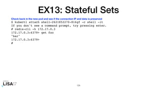 EX13: Stateful Sets
$ kubectl attach shell-2621852270-816gf -c shell -it
If you don't see a command prompt, try pressing enter.
# redis-cli -h 172.17.0.3
172.17.0.3:6379> get foo
"bar"
172.17.0.3:6379>
#
129
Check back in the new pod and see if the connection IP and data is preserved
 