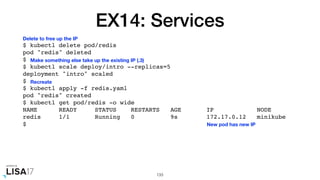 EX14: Services
$ kubectl delete pod/redis
pod "redis" deleted
$
$ kubectl scale deploy/intro --replicas=5
deployment "intro" scaled
$
$ kubectl apply -f redis.yaml
pod "redis" created
$ kubectl get pod/redis -o wide
NAME READY STATUS RESTARTS AGE IP NODE
redis 1/1 Running 0 9s 172.17.0.12 minikube
$
133
New pod has new IP
Delete to free up the IP
Make something else take up the existing IP (.3)
Recreate
 