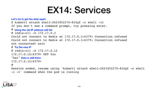 EX14: Services
$ kubectl attach shell-2621852270-816gf -c shell -it
If you don't see a command prompt, try pressing enter.
#
# redis-cli -h 172.17.0.3
Could not connect to Redis at 172.17.0.3:6379: Connection refused
Could not connect to Redis at 172.17.0.3:6379: Connection refused
not connected> exit
#
# redis-cli -h 172.17.0.12
172.17.0.12:6379> GET foo
"bar"
172.17.0.12:6379>
#
Session ended, resume using 'kubectl attach shell-2621852270-816gf -c shell
-i -t' command when the pod is running
134
Let's try to get the data again
Using the old IP address will fail
Try the new iP
Data is still there
 