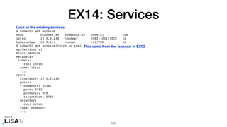 EX14: Services
$ kubectl get service
NAME CLUSTER-IP EXTERNAL-IP PORT(S) AGE
intro 10.0.0.238 <nodes> 8080:30561/TCP 1h
kubernetes 10.0.0.1 <none> 443/TCP 1h
$ kubectl get service/intro -o yaml
apiVersion: v1
kind: Service
metadata:
labels:
run: intro
name: intro
...
spec:
clusterIP: 10.0.0.238
ports:
- nodePort: 30561
port: 8080
protocol: TCP
targetPort: 8080
selector:
run: intro
type: NodePort
...
135
Look at the existing services
This came from the `expose` in EX02
 