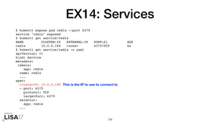 EX14: Services
$ kubectl expose pod redis --port 6379
service "redis" exposed
$ kubectl get service/redis
NAME CLUSTER-IP EXTERNAL-IP PORT(S) AGE
redis 10.0.0.184 <none> 6379/TCP 6s
$ kubectl get service/redis -o yaml
apiVersion: v1
kind: Service
metadata:
labels:
app: redis
name: redis
...
spec:
clusterIP: 10.0.0.184
- port: 6379
protocol: TCP
targetPort: 6379
selector:
app: redis
...
136
This is the IP to use to connect to
 