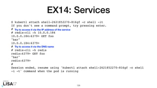 EX14: Services
$ kubectl attach shell-2621852270-816gf -c shell -it
If you don't see a command prompt, try pressing enter.
#
# redis-cli -h 10.0.0.184
10.0.0.184:6379> GET foo
"bar"
10.0.0.184:6379>
#
# redis-cli -h redis
redis:6379> GET foo
"bar"
redis:6379>
#
Session ended, resume using 'kubectl attach shell-2621852270-816gf -c shell
-i -t' command when the pod is running
139
Try to access it via the IP address of the service
Try to access it via the DNS name
 