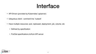 Interface
• API Driven (provided by Kubernetes' apiserver)
• Ubiquitous client - comment line `kubectl`
• Have multiple resources: pod, replicaset, deployment, job, volume, etc
• Deﬁned by speciﬁcation
• Put/Get speciﬁcations to/from API server
17
 