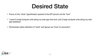 Desired State
• Focus on the *what* (speciﬁcation passed to the API server) not the *how*
• "I want 5 small compute units doing my web app front end, and 2 large compute units doing my web
app database"
• Orchestrator takes deﬁnition of "what" and ﬁgures out "how" to reconcile it
18
 