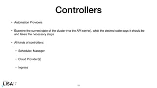 Controllers
• Automation Providers
• Examine the current state of the cluster (via the API server), what the desired state says it should be
and takes the necessary steps
• All kinds of controllers:
• Scheduler, Manager
• Cloud Provider(s)
• Ingress
19
 