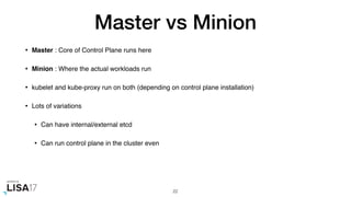 Master vs Minion
• Master : Core of Control Plane runs here
• Minion : Where the actual workloads run
• kubelet and kube-proxy run on both (depending on control plane installation)
• Lots of variations
• Can have internal/external etcd
• Can run control plane in the cluster even
22
 
