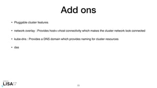 Add ons
• Pluggable cluster features
• network overlay : Provides host<->host connectivity which makes the cluster network look connected
• kube-dns : Provides a DNS domain which provides naming for cluster resources
• das
23
 