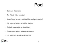 Pod
• Basic unit of compute
• The "What" of the workload
• Meant for portions of a workload that are tightly coupled
• 1 or more containers scheduled together
• Typically expected to run indeﬁnitely
• Containers sharing a network namespace
• I.e. "host" from a network perspective
26
 