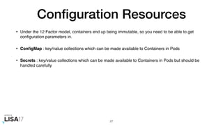 Conﬁguration Resources
• Under the 12 Factor model, containers end up being immutable, so you need to be able to get
conﬁguration parameters in.
• ConﬁgMap : key/value collections which can be made available to Containers in Pods
• Secrets : key/value collections which can be made available to Containers in Pods but should be
handled carefully
27
 