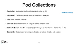 Pod Collections
• ReplicaSet : Multiple identically conﬁgured pods (differ by IP)
• Deployment : Mutable collection of Pods performing a workload
• Job : Pods meant to run ones
• CronJob : Pods meant to run on a regular but not constant basis
• StatefulSet : Pods meant to have some consistency over their lifetimes (name, Pod IP, etc)
• DaemonSet : Pods meant to running on all nodes (or subset of nodes with a label)
28
Two Most Common
 