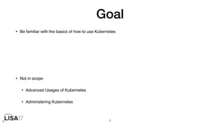 Goal
• Be familiar with the basics of how to use Kubernetes
• Not in scope
• Advanced Usages of Kubernetes
• Administering Kubernetes
3
 