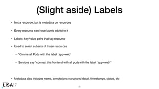 (Slight aside) Labels
• Not a resource, but is metadata on resources
• Every resource can have labels added to it
• Labels: key/value pairs that tag resource
• Used to select subsets of those resources
• "Gimme all Pods with the label `app=web`
• Services say "connect this frontend with all pods with the label `app=web`"
• Metadata also includes name, annotations (structured data), timestamps, status, etc
30
 