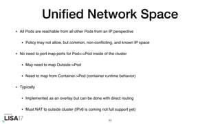 Uniﬁed Network Space
• All Pods are reachable from all other Pods from an IP perspective
• Policy may not allow, but common, non-conﬂicting, and known IP space
• No need to port map ports for Pod<->Pod inside of the cluster
• May need to map Outside->Pod
• Need to map from Container->Pod (container runtime behavior)
• Typically
• Implemented as an overlay but can be done with direct routing
• Must NAT to outside cluster (IPv6 is coming not full support yet)
33
 