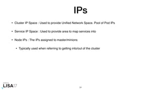 IPs
• Cluster IP Space : Used to provide Uniﬁed Network Space. Pool of Pod IPs
• Service IP Space : Used to provide area to map services into
• Node IPs : The IPs assigned to master/minions
• Typically used when referring to getting into/out of the cluster
34
 