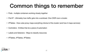 Common things to remember
• Pods : multiple containers working closely together
• Pod IP : Ultimately how trafﬁc gets into a workload. One CIDR over a cluster.
• IPTables : How cube proxy maps everything into/out of the cluster (and how it maps services)
• Controllers : Entities that do a piece of automation
• Labels and Selectors : Ways to classify resources
• IPTables, IPTables, IPTables
37
 