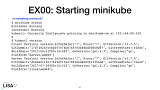 EX00: Starting minikube
$ minikube status
minikube: Running
localkube: Running
kubectl: Correctly Configured: pointing to minikube-vm at 192.168.99.100
$
$ kubectl version
Client Version: version.Info{Major:"1", Minor:"7", GitVersion:"v1.7.5",
GitCommit:"17d7182a7ccbb167074be7a87f0a68bd00d58d97", GitTreeState:"clean",
BuildDate:"2017-08-31T09:14:02Z", GoVersion:"go1.8.3", Compiler:"gc",
Platform:"darwin/amd64"}
Server Version: version.Info{Major:"1", Minor:"7", GitVersion:"v1.7.0",
GitCommit:"d3ada0119e776222f11ec7945e6d860061339aad", GitTreeState:"clean",
BuildDate:"2017-07-26T00:12:31Z", GoVersion:"go1.8.3", Compiler:"gc",
Platform:"linux/amd64"}
41
Is everything running ok?
 