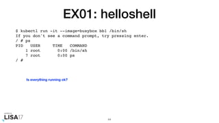 EX01: helloshell
$ kubectl run -it --image=busybox bb1 /bin/sh
If you don't see a command prompt, try pressing enter.
/ # ps
PID USER TIME COMMAND
1 root 0:00 /bin/sh
7 root 0:00 ps
/ #
44
Is everything running ok?
 