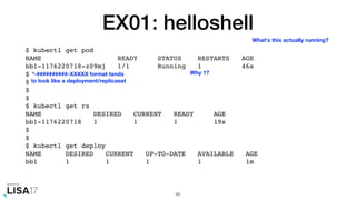 EX01: helloshell
$ kubectl get pod
NAME READY STATUS RESTARTS AGE
bb1-1176220718-z09mj 1/1 Running 1 46s
$
$
$
$
$ kubectl get rs
NAME DESIRED CURRENT READY AGE
bb1-1176220718 1 1 1 19s
$
$
$ kubectl get deploy
NAME DESIRED CURRENT UP-TO-DATE AVAILABLE AGE
bb1 1 1 1 1 1m
45
What's this actually running?
*-##########-XXXXX format tends
to look like a deployment/replicaset
Why 1?
 