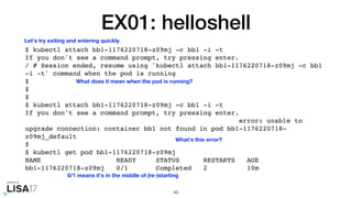 EX01: helloshell
$ kubectl attach bb1-1176220718-z09mj -c bb1 -i -t
If you don't see a command prompt, try pressing enter.
/ # Session ended, resume using 'kubectl attach bb1-1176220718-z09mj -c bb1
-i -t' command when the pod is running
$
$
$
$ kubectl attach bb1-1176220718-z09mj -c bb1 -i -t
If you don't see a command prompt, try pressing enter.
error: unable to
upgrade connection: container bb1 not found in pod bb1-1176220718-
z09mj_default
$
$ kubectl get pod bb1-1176220718-z09mj
NAME READY STATUS RESTARTS AGE
bb1-1176220718-z09mj 0/1 Completed 2 10m
46
Let's try exiting and entering quickly
What's this error?
What does it mean when the pod is running?
0/1 means it's in the middle of (re-)starting
 