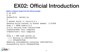 EX02: Ofﬁcial Introduction
$ cd ex02
$ ls
Dockerfile server.js
$
$ docker build -t intro:0.0.1 .
Sending build context to Docker daemon 3.072kB
Step 1 : FROM node:6.9.2
6.9.2: Pulling from library/node
75a822cd7888: Pull complete
57de64c72267: Pull complete
...
Step 4 : CMD node server.js
---> Running in 22b57d427b1c
---> 280abd363feb
Removing intermediate container 22b57d427b1c
Successfully built 280abd363feb
51
Build a container image from the oﬃcial example
 