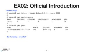 EX02: Ofﬁcial Introduction
$ kubectl run intro --image=intro:0.0.1 --port=8080
$
$ kubectl get deployments
NAME DESIRED CURRENT UP-TO-DATE AVAILABLE AGE
intro 1 1 1 1 7s
$
$ kubectl get pods
NAME READY STATUS RESTARTS AGE
intro-1197849725-75kk9 1/1 Running 0 10s
$
52
Start the image
So, it's running - now what?
 