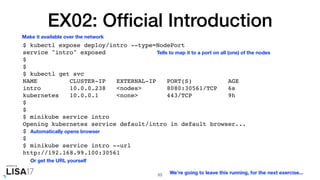 EX02: Ofﬁcial Introduction
$ kubectl expose deploy/intro --type=NodePort
service "intro" exposed
$
$
$ kubectl get svc
NAME CLUSTER-IP EXTERNAL-IP PORT(S) AGE
intro 10.0.0.238 <nodes> 8080:30561/TCP 6s
kubernetes 10.0.0.1 <none> 443/TCP 9h
$
$
$ minikube service intro
Opening kubernetes service default/intro in default browser...
$
$
$ minikube service intro --url
http://192.168.99.100:30561
53
Make it available over the network
Tells to map it to a port on all (one) of the nodes
Automatically opens browser
Or get the URL yourself
We're going to leave this running, for the next exercise...
 