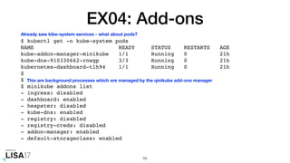 EX04: Add-ons
$ kubectl get -n kube-system pods
NAME READY STATUS RESTARTS AGE
kube-addon-manager-minikube 1/1 Running 0 21h
kube-dns-910330662-rnwgp 3/3 Running 0 21h
kubernetes-dashboard-tlh94 1/1 Running 0 21h
$
$
$ minikube addons list
- ingress: disabled
- dashboard: enabled
- heapster: disabled
- kube-dns: enabled
- registry: disabled
- registry-creds: disabled
- addon-manager: enabled
- default-storageclass: enabled
59
Already saw kibe-system services - what about pods?
This are background processes which are managed by the qinikube add-ons manager
 