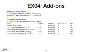 EX04: Add-ons
$ minikube addons enable heapster
heapster was successfully enabled
$
$
$ kubectl -n kube-system get pods
NAME READY STATUS RESTARTS AGE
heapster-t00zx 1/1 Running 0 2s
influxdb-grafana-ll71w 2/2 Running 0 2s
kube-addon-manager-minikube 1/1 Running 0 22h
kube-dns-910330662-rnwgp 3/3 Running 0 22h
kubernetes-dashboard-tlh94 1/1 Running 0 22h
60
Let's turn on something else
Check on the pods again
 