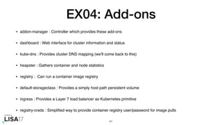 EX04: Add-ons
• addon-manager : Controller which provides these add-ons
• dashboard : Web interface for cluster information and status
• kube-dns : Provides cluster DNS mapping (we'll come back to this)
• heapster : Gathers container and node statistics
• registry : Can run a container image registry
• default-storageclass : Provides a simply host path persistent volume
• ingress : Provides a Layer 7 load balancer as Kubernetes primitive
• registry-creds : Simpliﬁed way to provide container registry user/password for image pulls
61
 