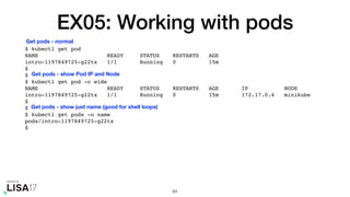 EX05: Working with pods
$ kubectl get pod
NAME READY STATUS RESTARTS AGE
intro-1197849725-g22tx 1/1 Running 0 15m
$
$
$ kubectl get pod -o wide
NAME READY STATUS RESTARTS AGE IP NODE
intro-1197849725-g22tx 1/1 Running 0 15m 172.17.0.4 minikube
$
$
$ kubectl get pods -o name
pods/intro-1197849725-g22tx
$
64
Get pods - normal
Get pods - show Pod IP and Node
Get pods - show just name (good for shell loops)
 