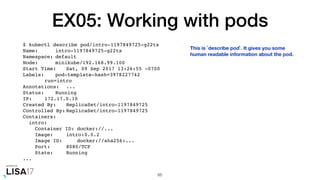 EX05: Working with pods
$ kubectl describe pod/intro-1197849725-g22tx
Name: intro-1197849725-g22tx
Namespace: default
Node: minikube/192.168.99.100
Start Time: Sat, 09 Sep 2017 13:26:55 -0700
Labels: pod-template-hash=3978227742
run=intro
Annotations: ...
Status: Running
IP: 172.17.0.10
Created By: ReplicaSet/intro-1197849725
Controlled By: ReplicaSet/intro-1197849725
Containers:
intro:
Container ID: docker://...
Image: intro:0.0.2
Image ID: docker://sha256:...
Port: 8080/TCP
State: Running
...
65
This is `describe pod`. It gives you some
human readable information about the pod.
 