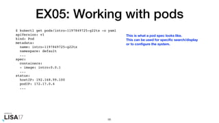 EX05: Working with pods
$ kubectl get pods/intro-1197849725-g22tx -o yaml
apiVersion: v1
kind: Pod
metadata:
name: intro-1197849725-g22tx
namespace: default
...
spec:
containers:
- image: intro:0.0.1
...
status:
hostIP: 192.168.99.100
podIP: 172.17.0.4
...
66
This is what a pod spec looks like.
This can be used for speciﬁc search/display
or to conﬁgure the system.
 