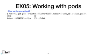 EX05: Working with pods
$ kubectl get pod -o=custom-columns=NAME:.metadata.name,IP:.status.podIP
NAME IP
intro-1197849725-g22tx 172.17.0.4
67
Show just the name and podIP
 