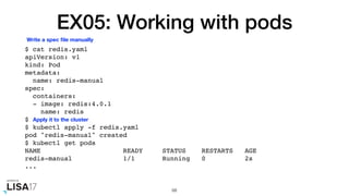 EX05: Working with pods
$ cat redis.yaml
apiVersion: v1
kind: Pod
metadata:
name: redis-manual
spec:
containers:
- image: redis:4.0.1
name: redis
$
$ kubectl apply -f redis.yaml
pod "redis-manual" created
$ kubectl get pods
NAME READY STATUS RESTARTS AGE
redis-manual 1/1 Running 0 2s
...
68
Write a spec ﬁle manually
Apply it to the cluster
 