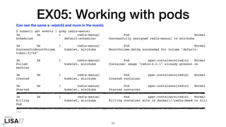 EX05: Working with pods
$ kubectl get events | grep redis-manual
3m 3m 1 redis-manual Pod Normal
Scheduled default-scheduler Successfully assigned redis-manual to minikube
3m 3m 1 redis-manual Pod Normal
SuccessfulMountVolume kubelet, minikube MountVolume.SetUp succeeded for volume "default-
token-3j744"
3m 3m 1 redis-manual Pod spec.containers{redis} Normal
Pulled kubelet, minikube Container image "redis:4.0.1" already present on
machine
3m 3m 1 redis-manual Pod spec.containers{redis} Normal
Created kubelet, minikube Created container
3m 3m 1 redis-manual Pod spec.containers{redis} Normal
Started kubelet, minikube Started container
3m 3m 1 redis-manual Pod spec.containers{redis} Normal
Killing kubelet, minikube Killing container with id docker://redis:Need to kill
Pod
...
70
Can see the same a -w(atch) and more in the events
 