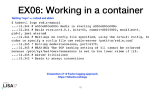 EX06: Working in a container
$ kubectl logs redis-manual
...:32.344 # oO0OoO0OoO0Oo Redis is starting oO0OoO0OoO0Oo
...:32.344 # Redis version=4.0.1, bits=64, commit=00000000, modified=0,
pid=1, just started
...:32.344 # Warning: no config file specified, using the default config. In
order to specify a config file use redis-server /path/to/redis.conf
...:32.345 * Running mode=standalone, port=6379.
...:32.345 # WARNING: The TCP backlog setting of 511 cannot be enforced
because /proc/sys/net/core/somaxconn is set to the lower value of 128.
...:32.345 # Server initialized
...:32.345 * Ready to accept connections
72
Getting "logs" == stdout and stderr
Convention of 12 Factor logging approach.
https://12factor.net/logs
 